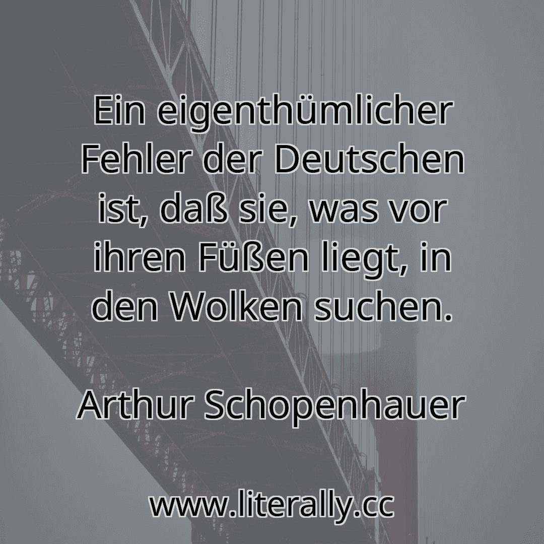 Ein eigenthümlicher Fehler der Deutschen ist, daß sie, was vor ihren Füßen liegt, in den Wolken suchen.
Arthur Schopenhauer
