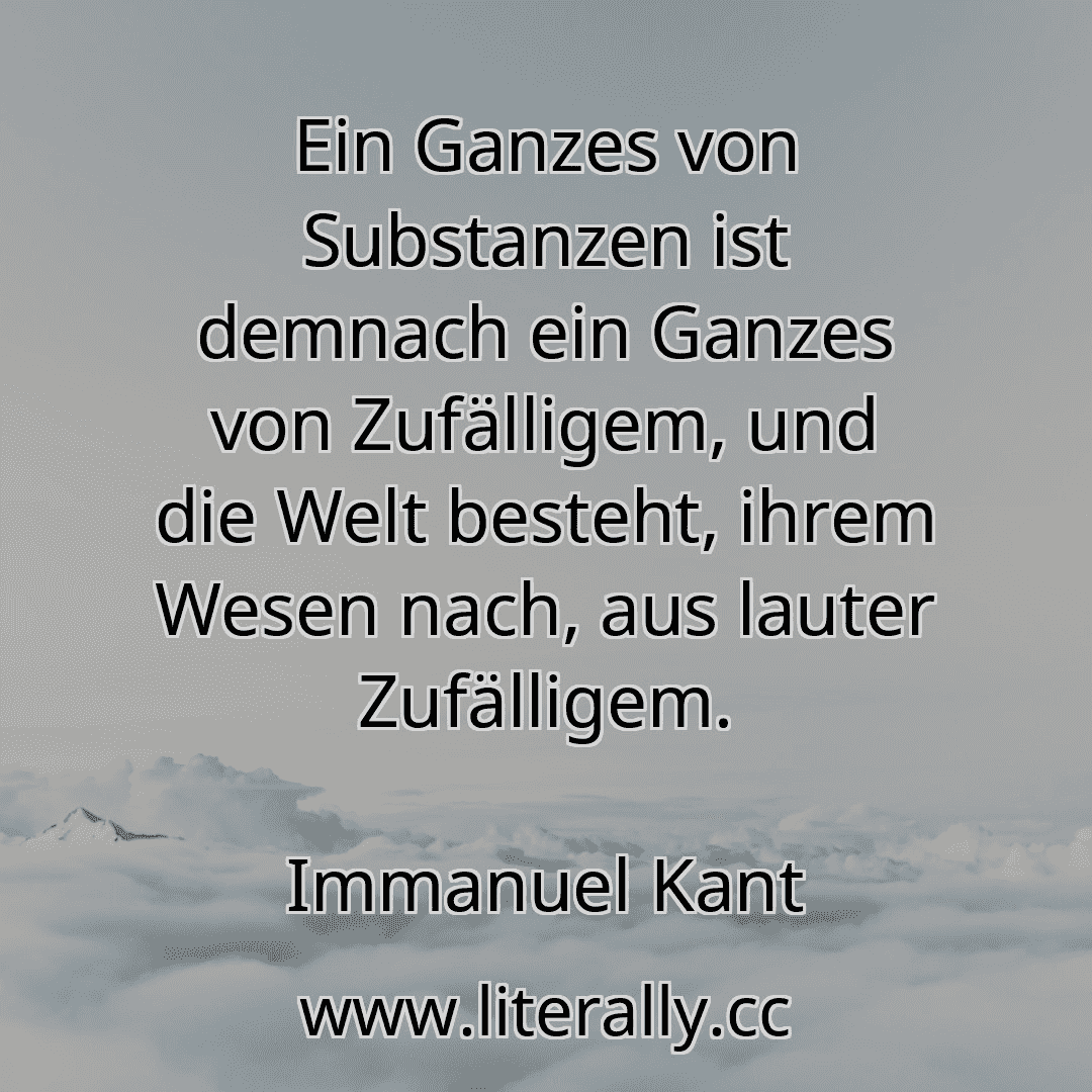 Ein Ganzes von Substanzen ist demnach ein Ganzes von Zufälligem, und die Welt besteht, ihrem Wesen nach, aus lauter Zufälligem.
Immanuel Kant
