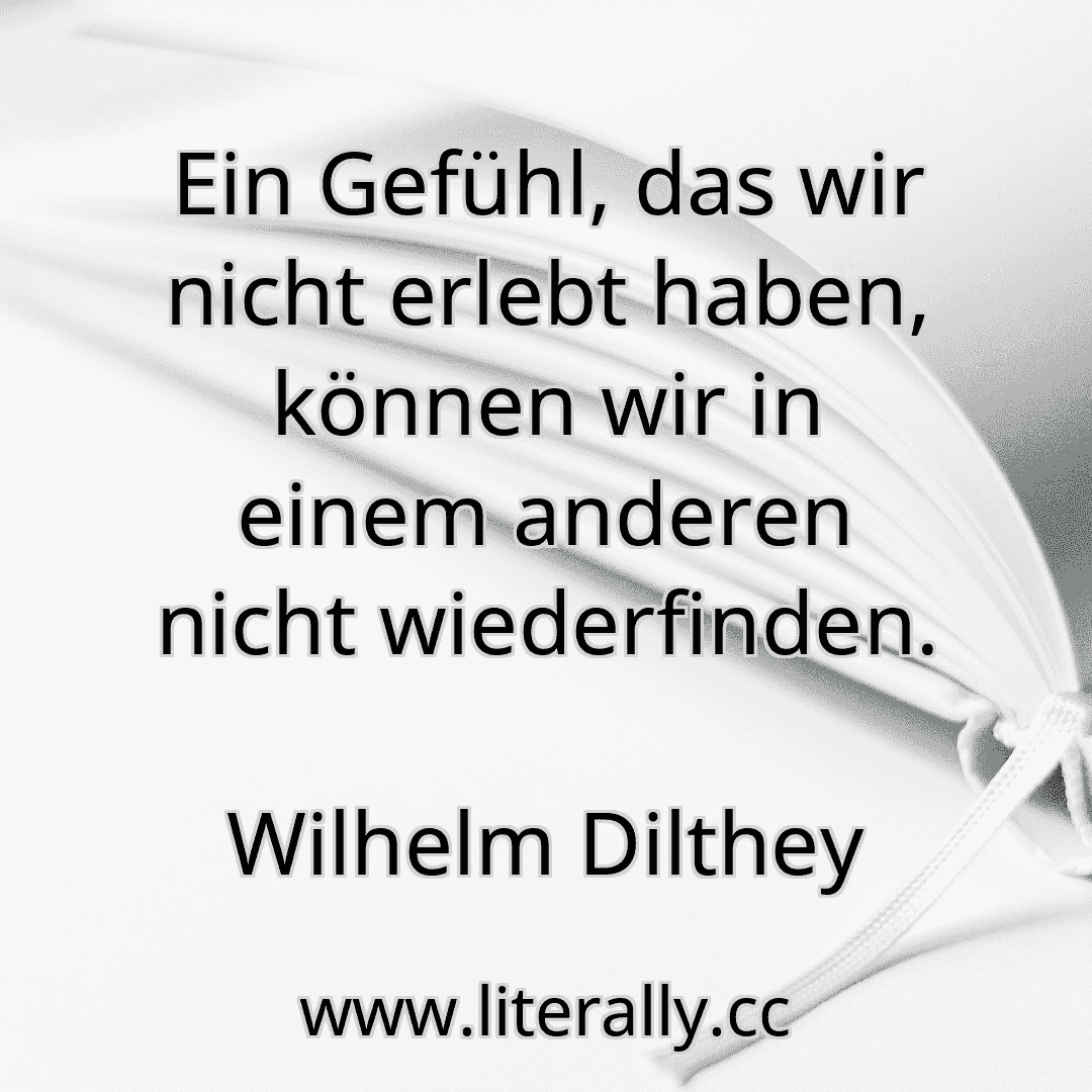 Ein Gefühl, das wir nicht erlebt haben, können wir in einem anderen nicht wiederfinden.
Wilhelm Dilthey
