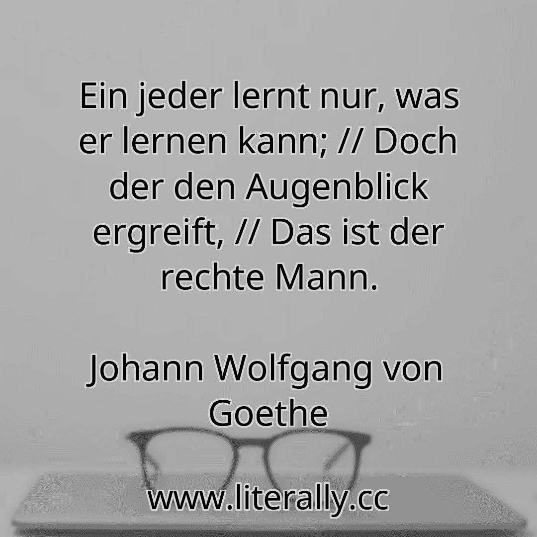 Ein jeder lernt nur, was er lernen kann; // Doch der den Augenblick ergreift, // Das ist der rechte Mann.
Johann Wolfgang von Goethe
