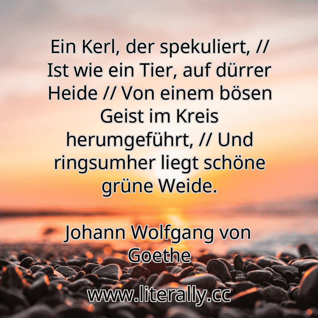 Ein Kerl, der spekuliert, // Ist wie ein Tier, auf dürrer Heide // Von einem bösen Geist im Kreis herumgeführt, // Und ringsumher liegt schöne grüne Weide.
Johann Wolfgang von Goethe
