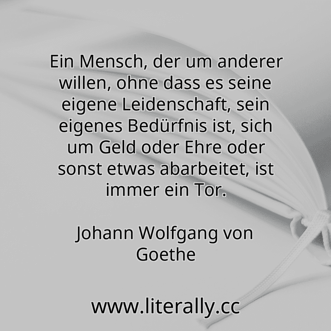 Ein Mensch, der um anderer willen, ohne dass es seine eigene Leidenschaft, sein eigenes Bedürfnis ist, sich um Geld oder Ehre oder sonst etwas abarbeitet, ist immer ein Tor.
Johann Wolfgang von Goethe
