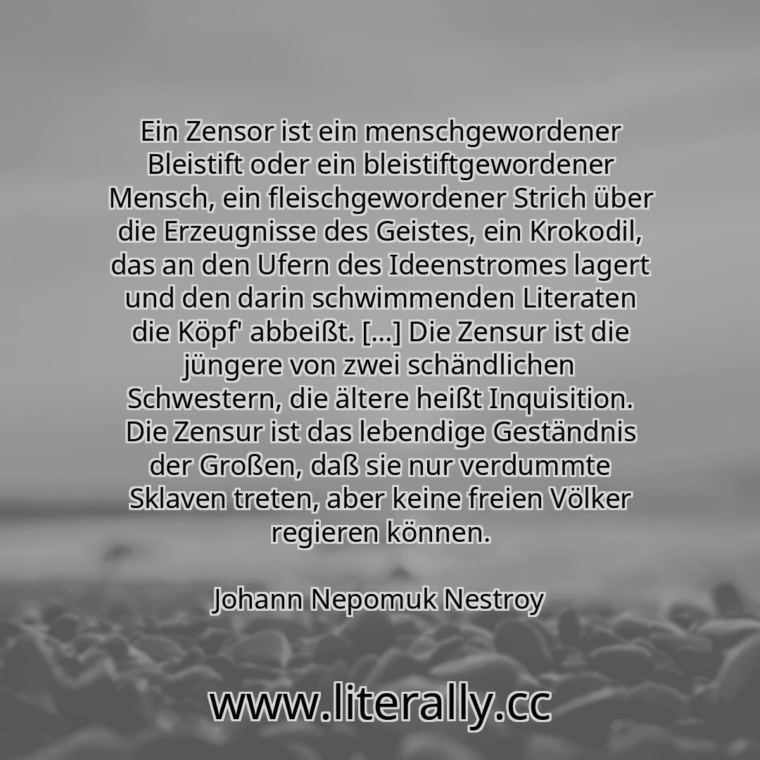Ein Zensor ist ein menschgewordener Bleistift oder ein bleistiftgewordener Mensch, ein fleischgewordener Strich über die Erzeugnisse des Geistes, ein Krokodil, das an den Ufern des Ideenstromes lagert und den darin schwimmenden Literaten die Köpf' abbeißt. [...] Die Zensur ist die jüngere von zwei schändlichen Schwestern, die ältere heißt Inquisition. Die Zensur ist das lebendige Geständnis der Gr...