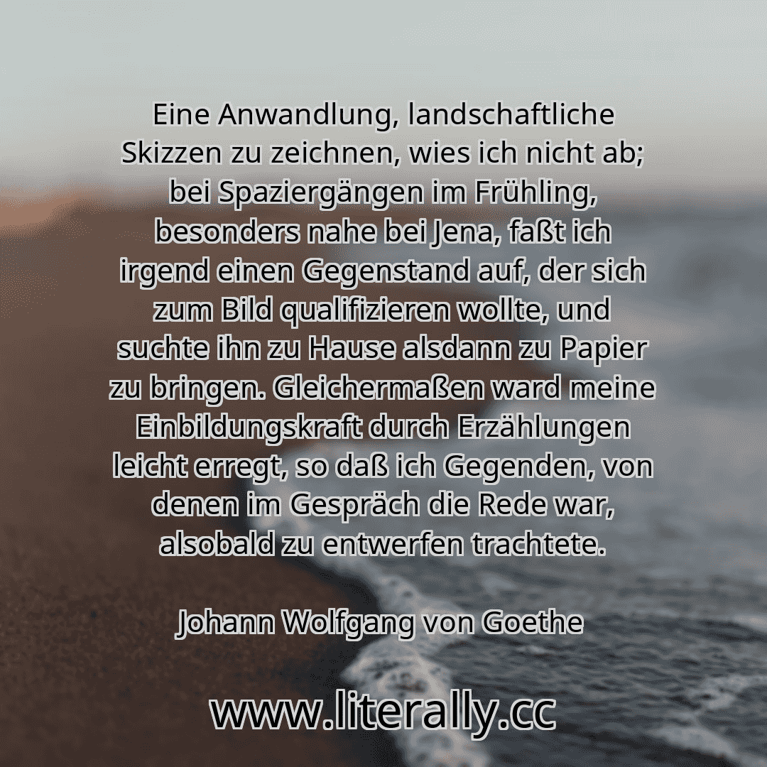 Eine Anwandlung, landschaftliche Skizzen zu zeichnen, wies ich nicht ab; bei Spaziergängen im Frühling, besonders nahe bei Jena, faßt ich irgend einen Gegenstand auf, der sich zum Bild qualifizieren wollte, und suchte ihn zu Hause alsdann zu Papier zu bringen. Gleichermaßen ward meine Einbildungskraft durch Erzählungen leicht erregt, so daß ich Gegenden, von denen im Gespräch die Rede war, alsobal...