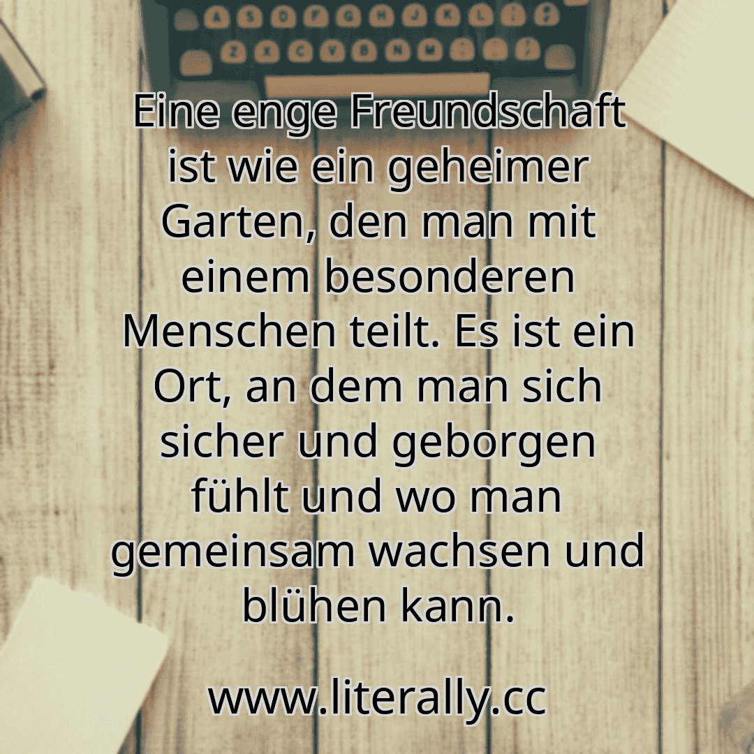 Eine enge Freundschaft ist wie ein geheimer Garten, den man mit einem besonderen Menschen teilt. Es ist ein Ort, an dem man sich sicher und geborgen fühlt und wo man gemeinsam wachsen und blühen kann.
