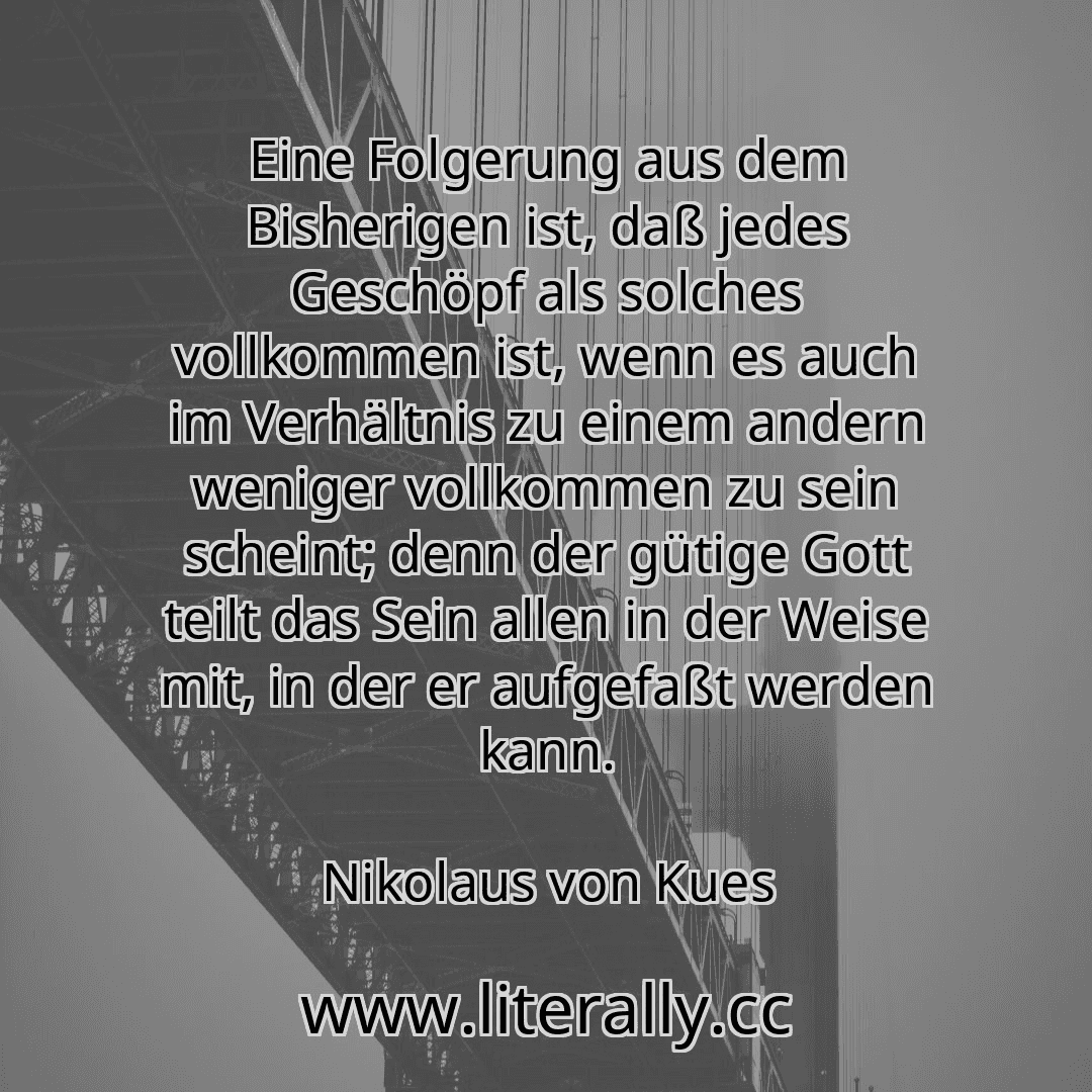 Eine Folgerung aus dem Bisherigen ist, daß jedes Geschöpf als solches vollkommen ist, wenn es auch im Verhältnis zu einem andern weniger vollkommen zu sein scheint; denn der gütige Gott teilt das Sein allen in der Weise mit, in der er aufgefaßt werden kann.
Nikolaus von Kues
