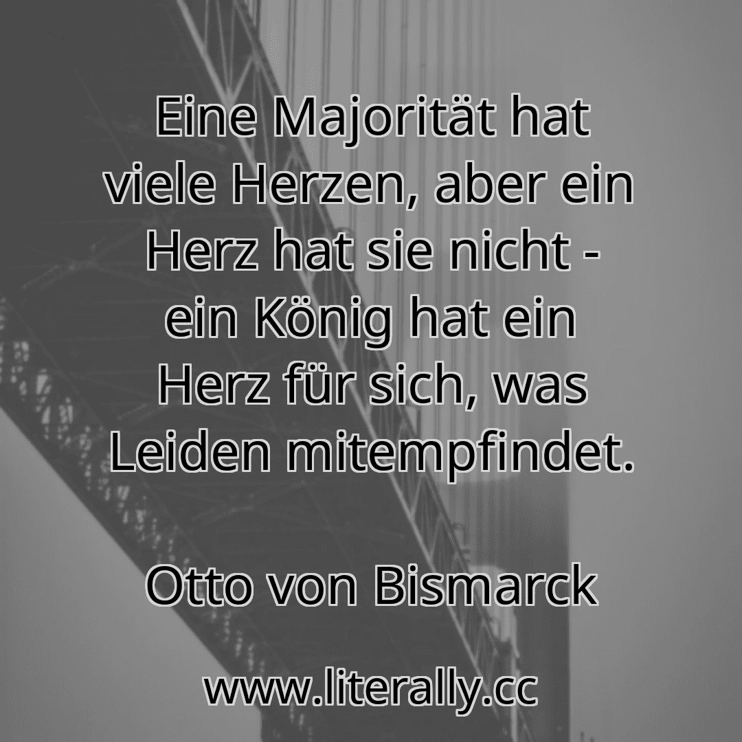 Eine Majorität hat viele Herzen, aber ein Herz hat sie nicht - ein König hat ein Herz für sich, was Leiden mitempfindet.
Otto von Bismarck
