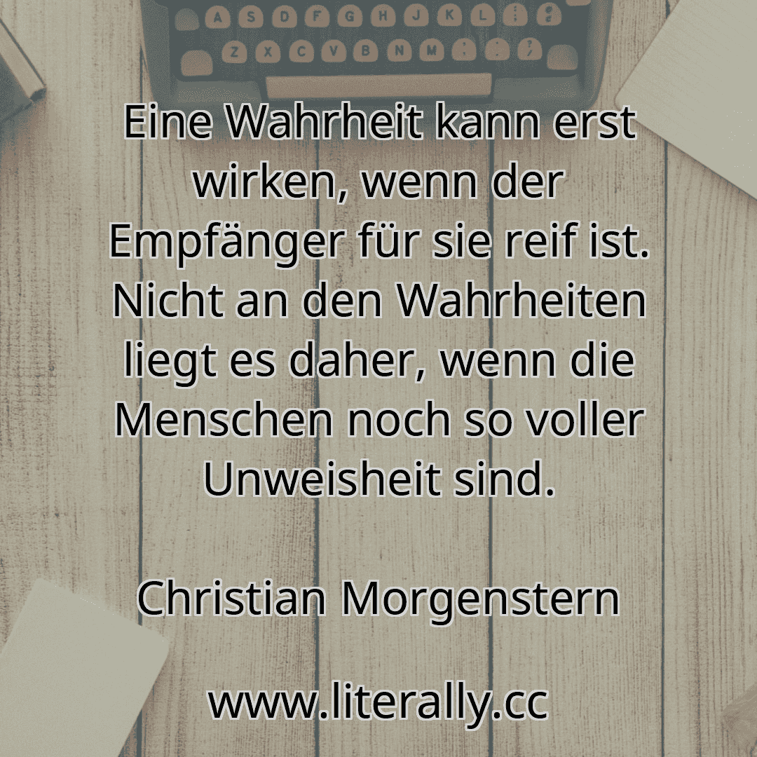 Eine Wahrheit kann erst wirken, wenn der Empfänger für sie reif ist. Nicht an den Wahrheiten liegt es daher, wenn die Menschen noch so voller Unweisheit sind.
Christian Morgenstern
