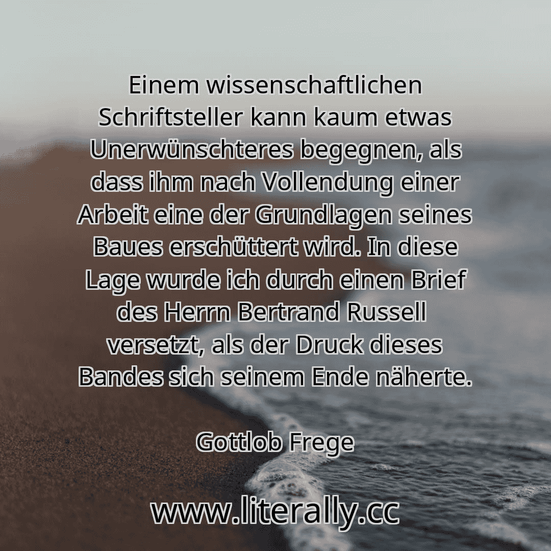 Einem wissenschaftlichen Schriftsteller kann kaum etwas Unerwünschteres begegnen, als dass ihm nach Vollendung einer Arbeit eine der Grundlagen seines Baues erschüttert wird. In diese Lage wurde ich durch einen Brief des Herrn Bertrand Russell  versetzt, als der Druck dieses Bandes sich seinem Ende näherte.
Gottlob Frege
