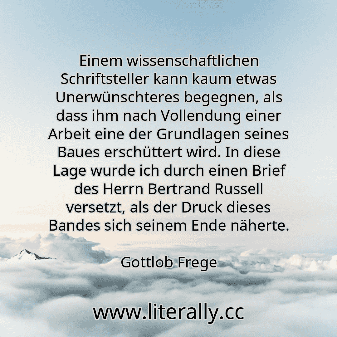 Einem wissenschaftlichen Schriftsteller kann kaum etwas Unerwünschteres begegnen, als dass ihm nach Vollendung einer Arbeit eine der Grundlagen seines Baues erschüttert wird. In diese Lage wurde ich durch einen Brief des Herrn Bertrand Russell versetzt, als der Druck dieses Bandes sich seinem Ende näherte.
Gottlob Frege
