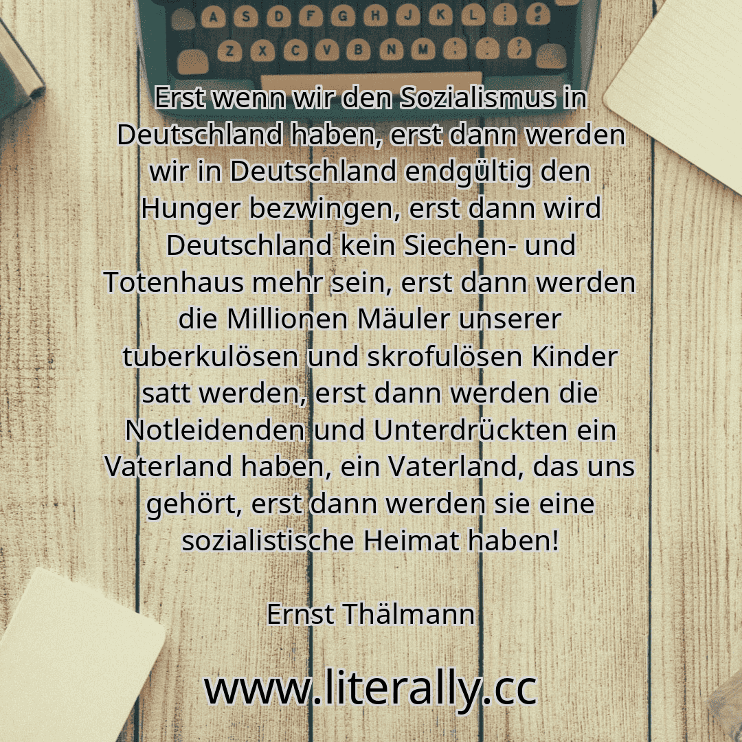 Erst wenn wir den Sozialismus in Deutschland haben, erst dann werden wir in Deutschland endgültig den Hunger bezwingen, erst dann wird Deutschland kein Siechen- und Totenhaus mehr sein, erst dann werden die Millionen Mäuler unserer tuberkulösen und skrofulösen Kinder satt werden, erst dann werden die Notleidenden und Unterdrückten ein Vaterland haben, ein Vaterland, das uns gehört, erst dann werde... Erst wenn wir den Sozialismus in Deutschland haben, erst dann werden wir in Deutschland endgültig den Hunger bezwingen, erst dann wird Deutschland kein Siechen- und Totenhaus mehr sein, erst dann werden die Millionen Mäuler unserer tuberkulösen und skrofulösen Kinder satt werden, erst dann werden die Notleidenden und Unterdrückten ein Vaterland haben, ein Vaterland, das uns gehört, erst dann werde...