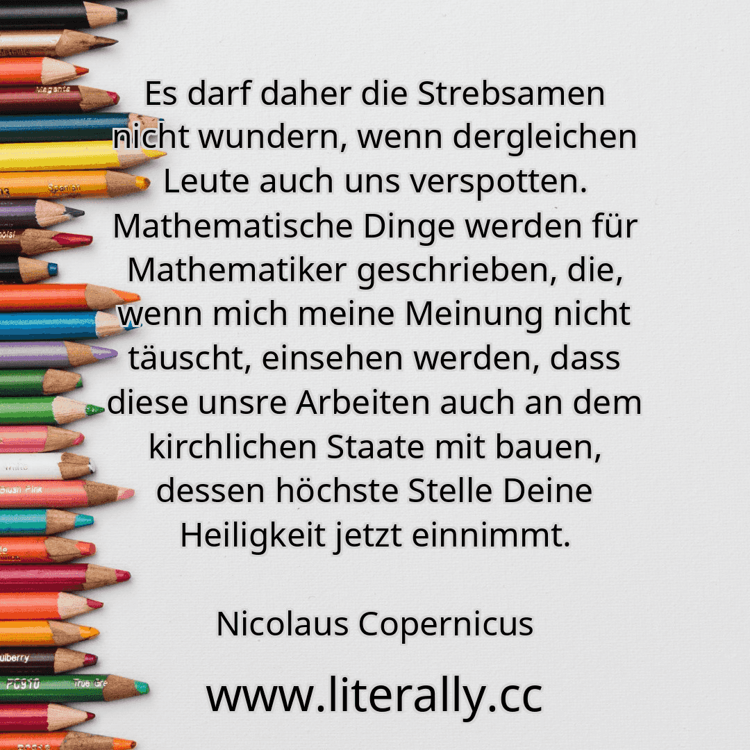 Es darf daher die Strebsamen nicht wundern, wenn dergleichen Leute auch uns verspotten. Mathematische Dinge werden für Mathematiker geschrieben, die, wenn mich meine Meinung nicht täuscht, einsehen werden, dass diese unsre Arbeiten auch an dem kirchlichen Staate mit bauen, dessen höchste Stelle Deine Heiligkeit jetzt einnimmt.
Nicolaus Copernicus
 Es darf daher die Strebsamen nicht wundern, wenn dergleichen Leute auch uns verspotten. Mathematische Dinge werden für Mathematiker geschrieben, die, wenn mich meine Meinung nicht täuscht, einsehen werden, dass diese unsre Arbeiten auch an dem kirchlichen Staate mit bauen, dessen höchste Stelle Deine Heiligkeit jetzt einnimmt.
Nicolaus Copernicus