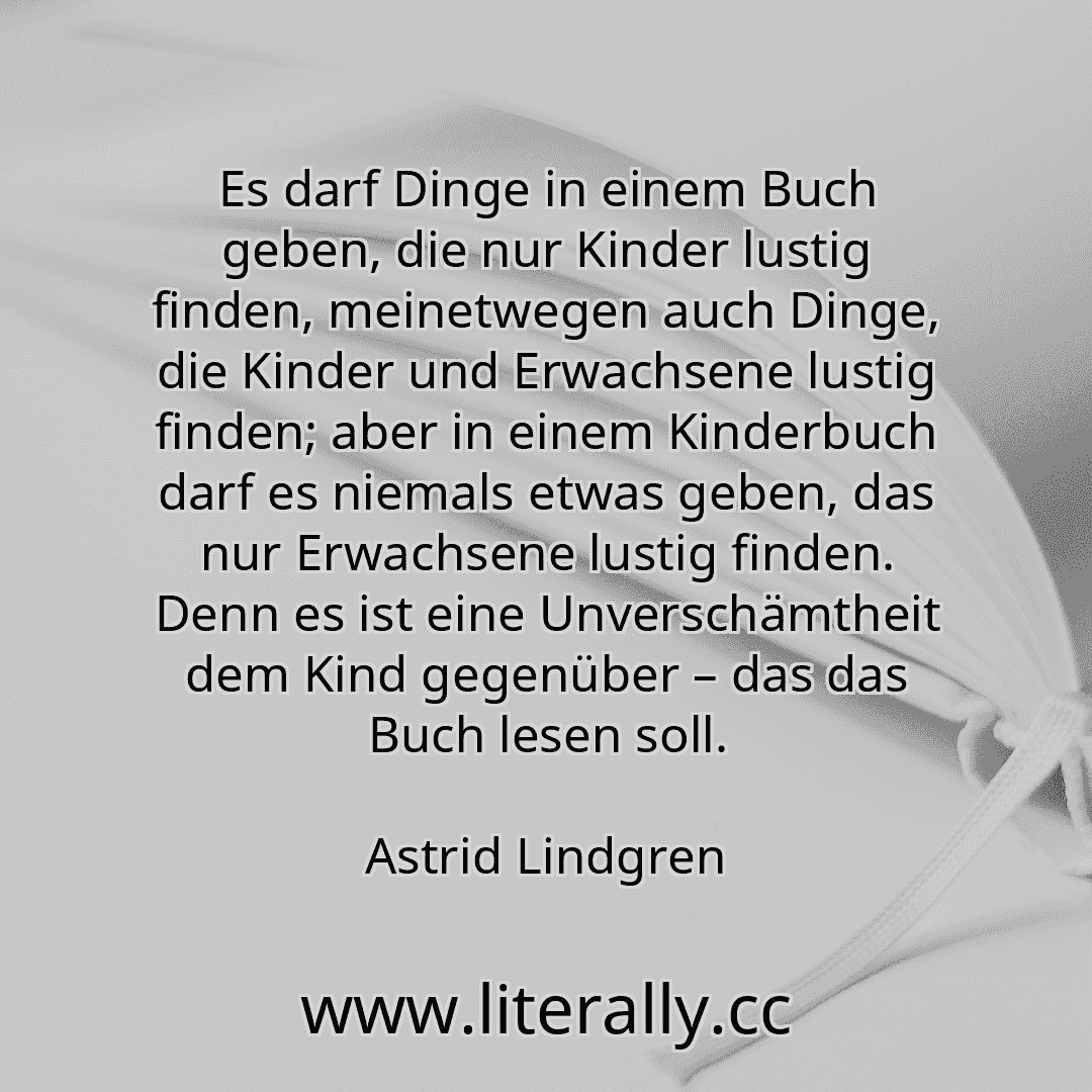 Es darf Dinge in einem Buch geben, die nur Kinder lustig finden, meinetwegen auch Dinge, die Kinder und Erwachsene lustig finden; aber in einem Kinderbuch darf es niemals etwas geben, das nur Erwachsene lustig finden. Denn es ist eine Unverschämtheit dem Kind gegenüber – das das Buch lesen soll.
Astrid Lindgren
