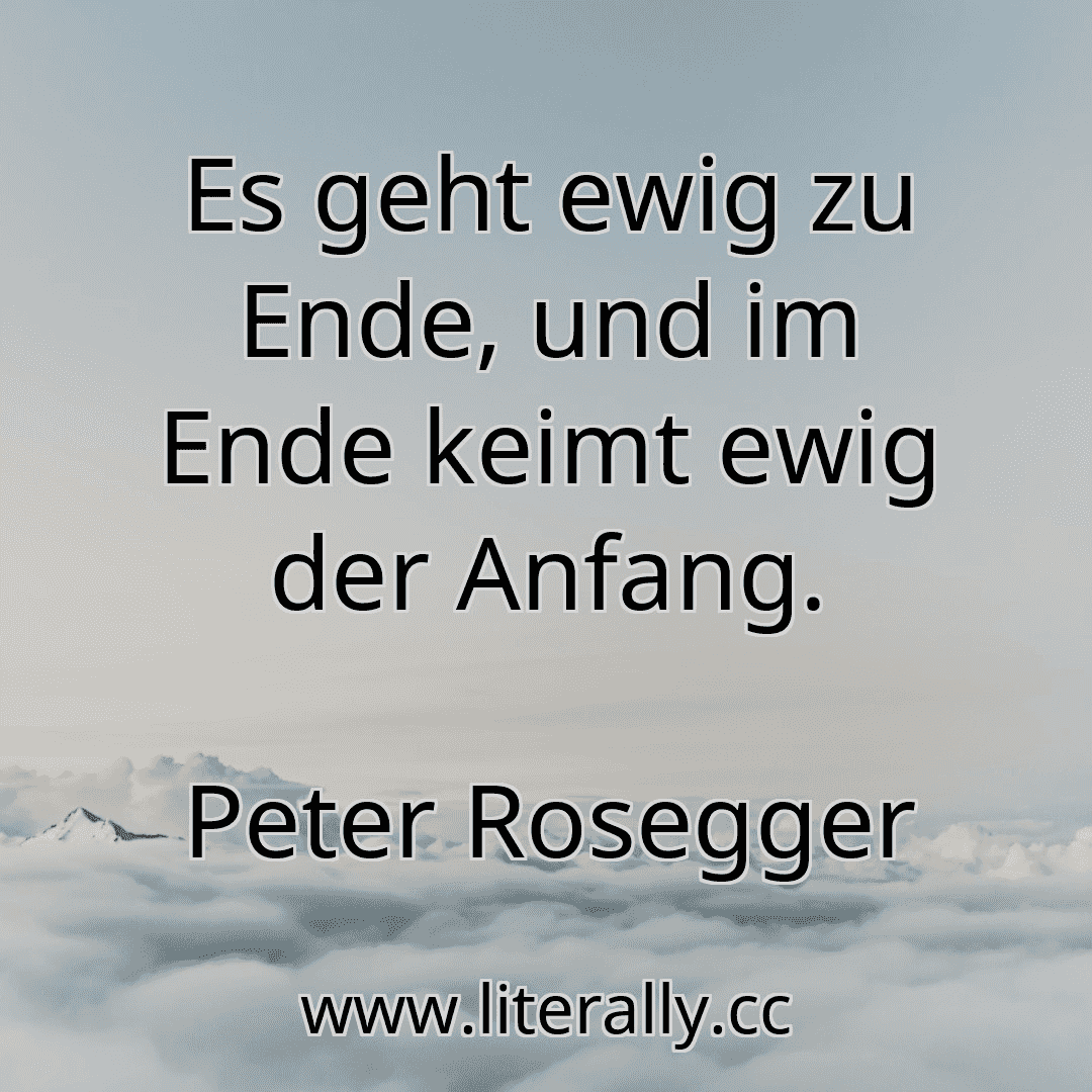 Es geht ewig zu Ende, und im Ende keimt ewig der Anfang.
Peter Rosegger
