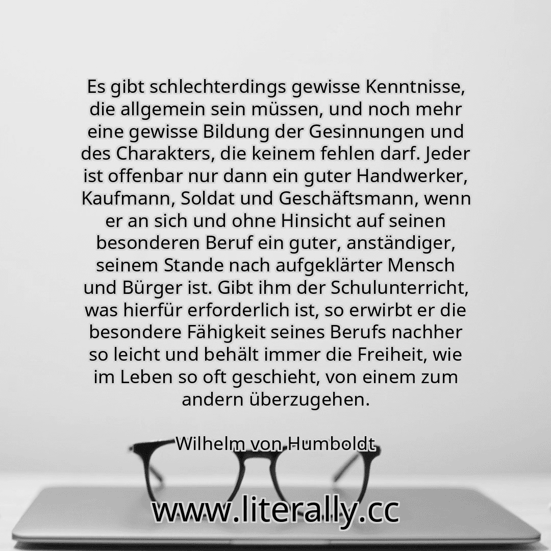 Es gibt schlechterdings gewisse Kenntnisse, die allgemein sein müssen, und noch mehr eine gewisse Bildung der Gesinnungen und des Charakters, die keinem fehlen darf. Jeder ist offenbar nur dann ein guter Handwerker, Kaufmann, Soldat und Geschäftsmann, wenn er an sich und ohne Hinsicht auf seinen besonderen Beruf ein guter, anständiger, seinem Stande nach aufgeklärter Mensch und Bürger ist. Gibt ih... Es gibt schlechterdings gewisse Kenntnisse, die allgemein sein müssen, und noch mehr eine gewisse Bildung der Gesinnungen und des Charakters, die keinem fehlen darf. Jeder ist offenbar nur dann ein guter Handwerker, Kaufmann, Soldat und Geschäftsmann, wenn er an sich und ohne Hinsicht auf seinen besonderen Beruf ein guter, anständiger, seinem Stande nach aufgeklärter Mensch und Bürger ist. Gibt ih...