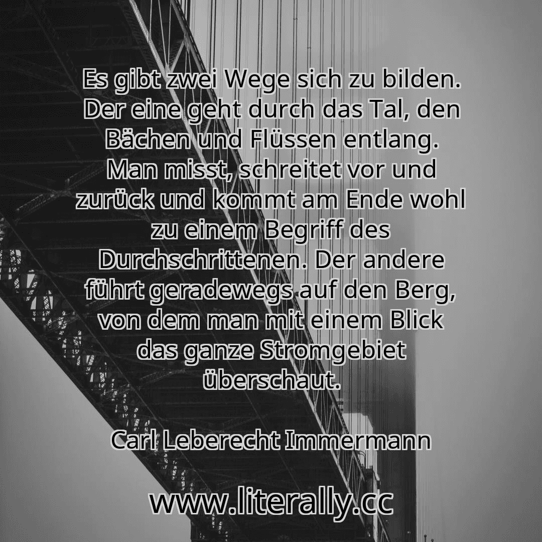 Es gibt zwei Wege sich zu bilden. Der eine geht durch das Tal, den Bächen und Flüssen entlang. Man misst, schreitet vor und zurück und kommt am Ende wohl zu einem Begriff des Durchschrittenen. Der andere führt geradewegs auf den Berg, von dem man mit einem Blick das ganze Stromgebiet überschaut.
Carl Leberecht Immermann
