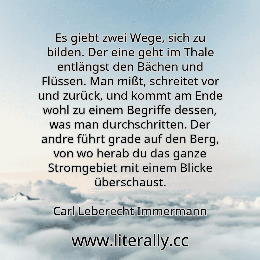 Es giebt zwei Wege, sich zu bilden. Der eine geht im Thale entlängst den Bächen und Flüssen. Man mißt, schreitet vor und zurück, und kommt am Ende wohl zu einem Begriffe dessen, was man durchschritten. Der andre führt grade auf den Berg, von wo herab du das ganze Stromgebiet mit einem Blicke überschaust.
Carl Leberecht Immermann
