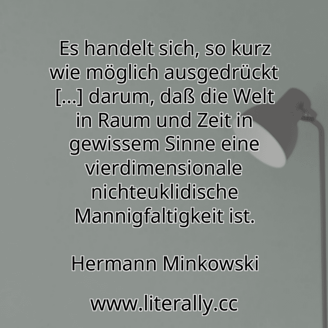 Es handelt sich, so kurz wie möglich ausgedrückt [...] darum, daß die Welt in Raum und Zeit in gewissem Sinne eine vierdimensionale nichteuklidische Mannigfaltigkeit ist.
Hermann Minkowski
