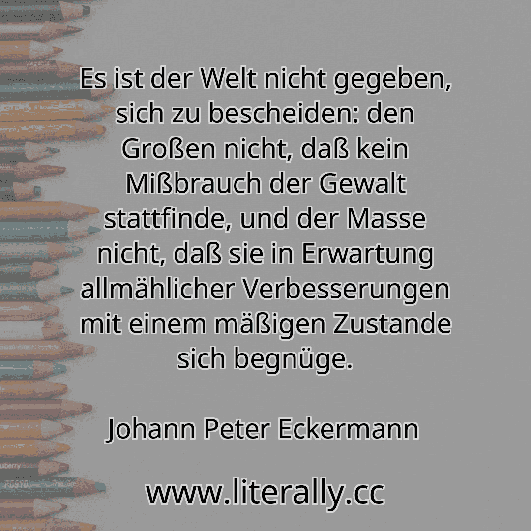 Es ist der Welt nicht gegeben, sich zu bescheiden: den Großen nicht, daß kein Mißbrauch der Gewalt stattfinde, und der Masse nicht, daß sie in Erwartung allmählicher Verbesserungen mit einem mäßigen Zustande sich begnüge.
Johann Peter Eckermann
