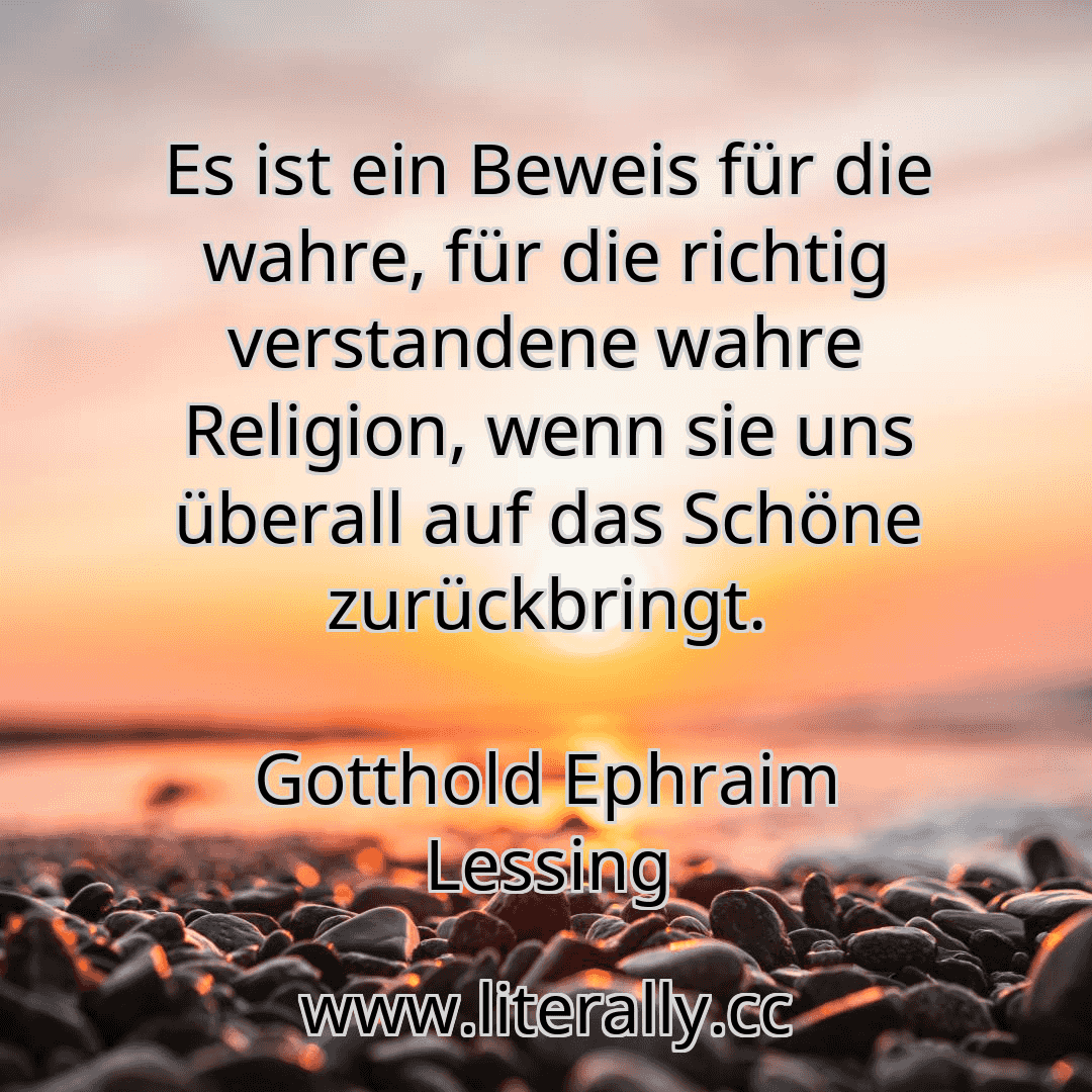 Es ist ein Beweis für die wahre, für die richtig verstandene wahre Religion, wenn sie uns überall auf das Schöne zurückbringt.
Gotthold Ephraim Lessing
