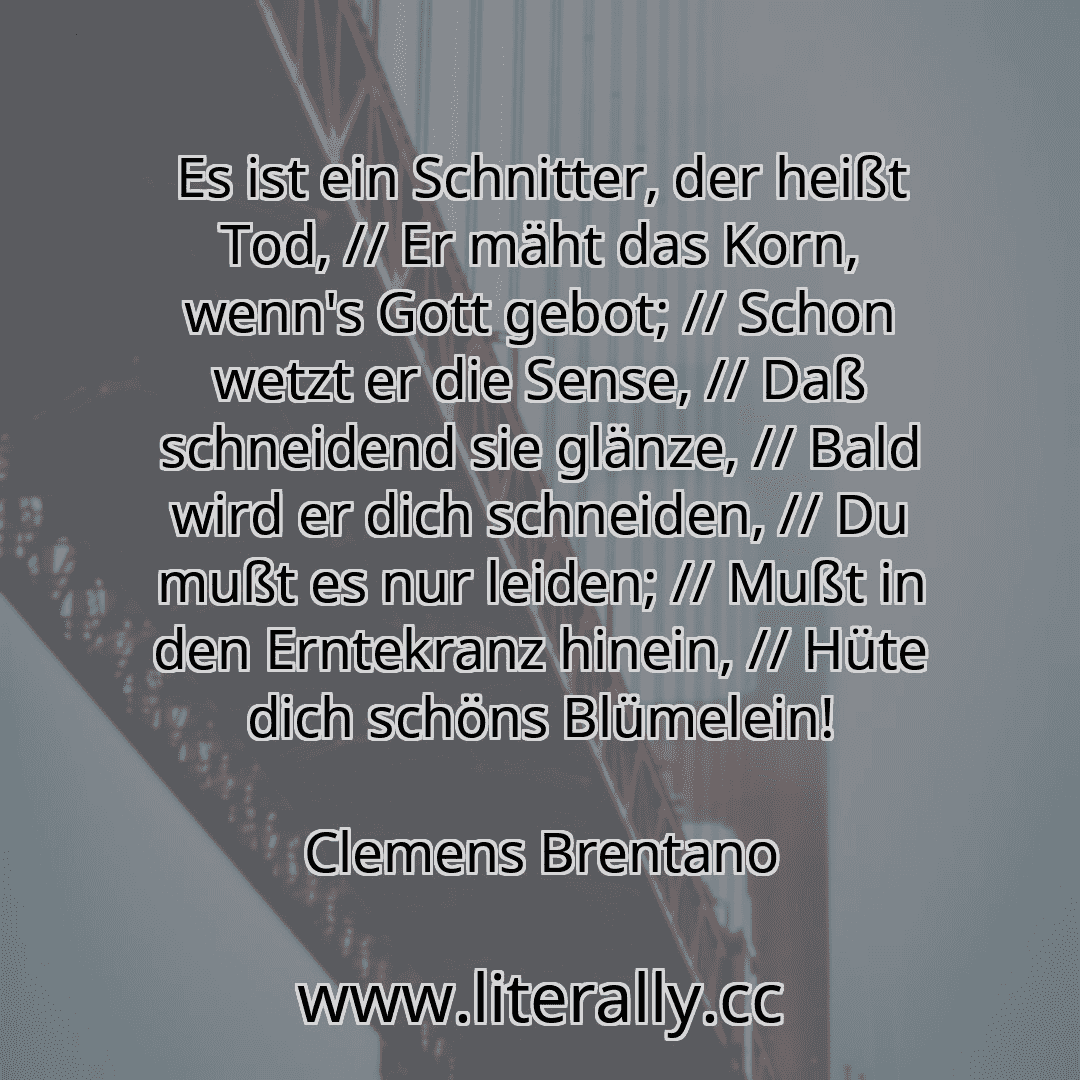 Es ist ein Schnitter, der heißt Tod, // Er mäht das Korn, wenn's Gott gebot; // Schon wetzt er die Sense, // Daß schneidend sie glänze, // Bald wird er dich schneiden, // Du mußt es nur leiden; // Mußt in den Erntekranz hinein, // Hüte dich schöns Blümelein!
Clemens Brentano
