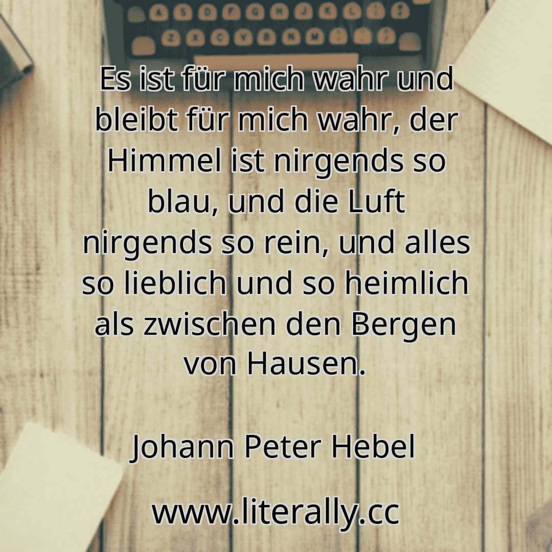 Es ist für mich wahr und bleibt für mich wahr, der Himmel ist nirgends so blau, und die Luft nirgends so rein, und alles so lieblich und so heimlich als zwischen den Bergen von Hausen.
Johann Peter Hebel
