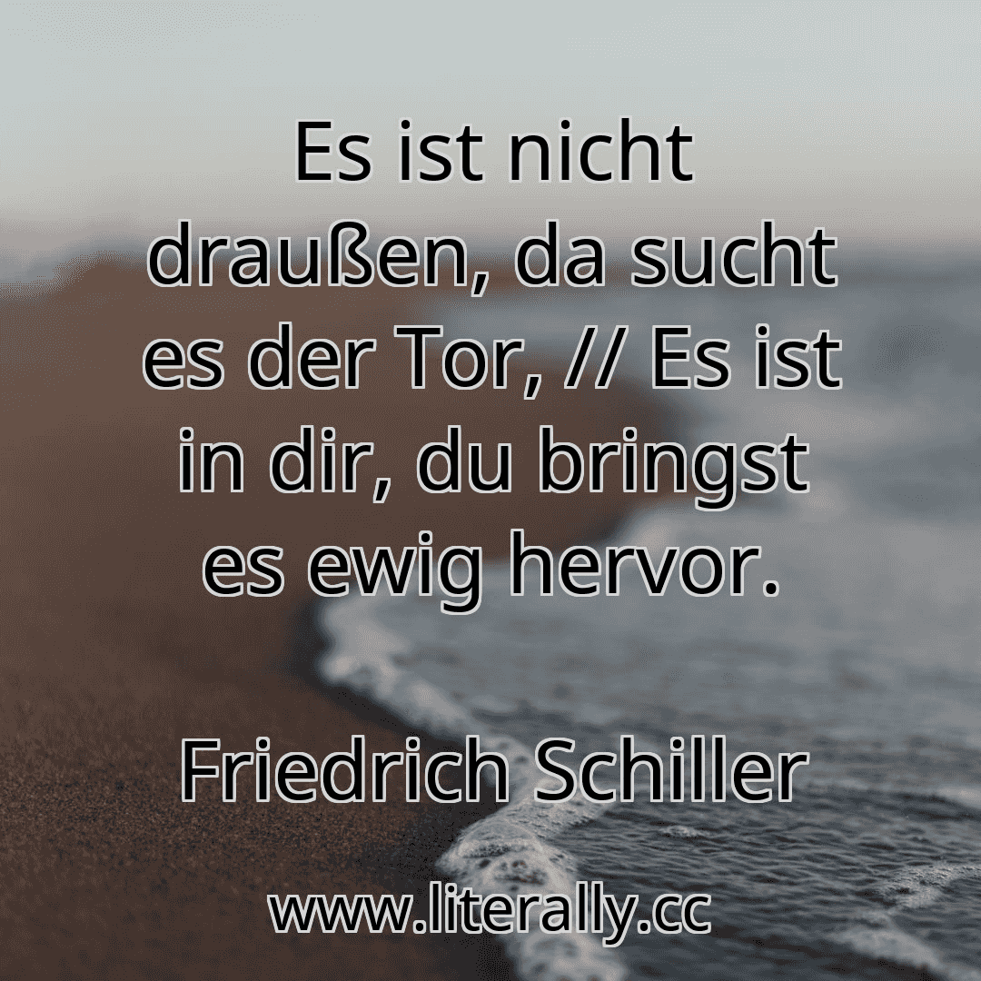 Es ist nicht draußen, da sucht es der Tor, // Es ist in dir, du bringst es ewig hervor.
Friedrich Schiller
