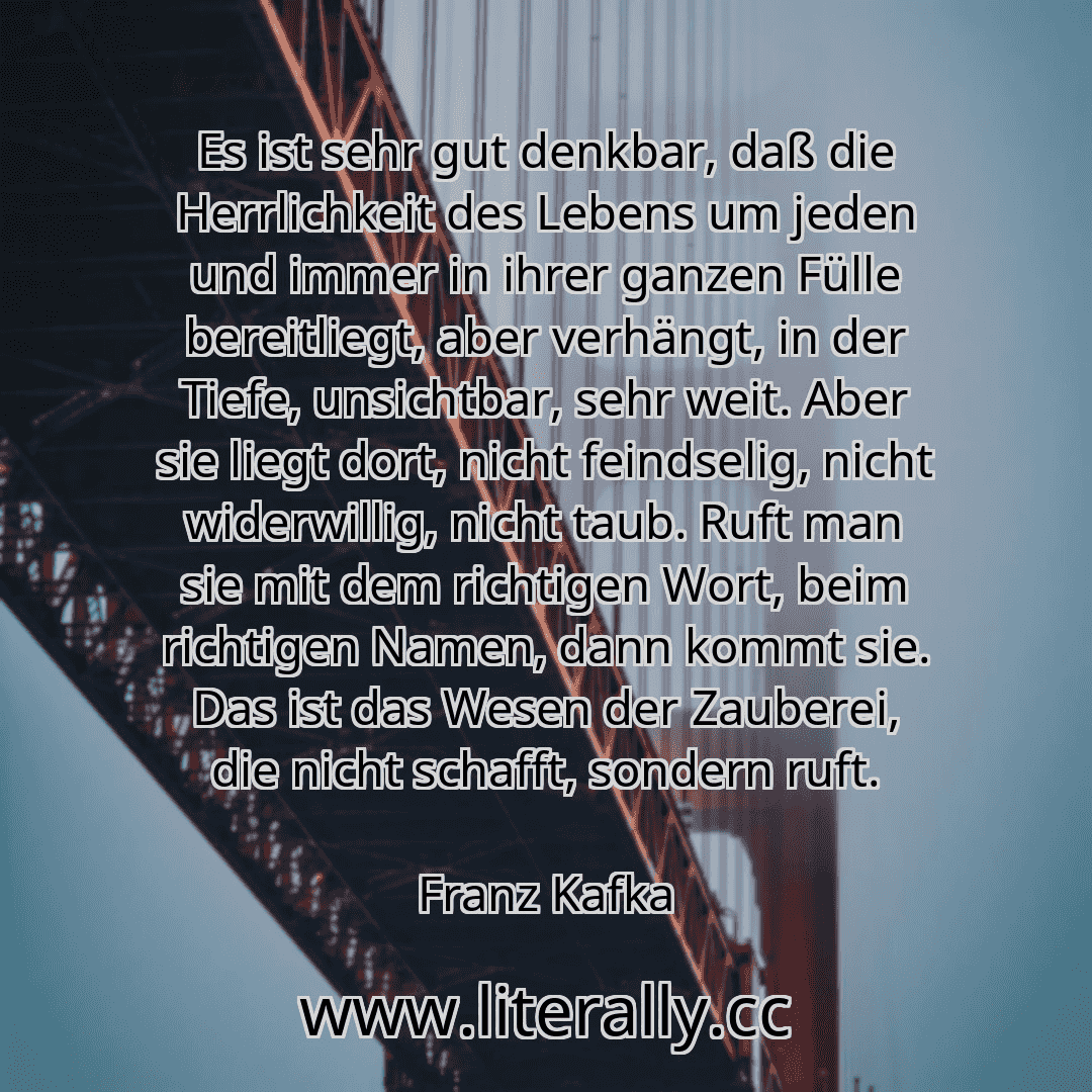Es ist sehr gut denkbar, daß die Herrlichkeit des Lebens um jeden und immer in ihrer ganzen Fülle bereitliegt, aber verhängt, in der Tiefe, unsichtbar, sehr weit. Aber sie liegt dort, nicht feindselig, nicht widerwillig, nicht taub. Ruft man sie mit dem richtigen Wort, beim richtigen Namen, dann kommt sie. Das ist das Wesen der Zauberei, die nicht schafft, sondern ruft.
Franz Kafka
Es ist sehr gut denkbar, daß die Herrlichkeit des Lebens um jeden und immer in ihrer ganzen Fülle bereitliegt, aber verhängt, in der Tiefe, unsichtbar, sehr weit. Aber sie liegt dort, nicht feindselig, nicht widerwillig, nicht taub. Ruft man sie mit dem richtigen Wort, beim richtigen Namen, dann kommt sie. Das ist das Wesen der Zauberei, die nicht schafft, sondern ruft.
Franz Kafka