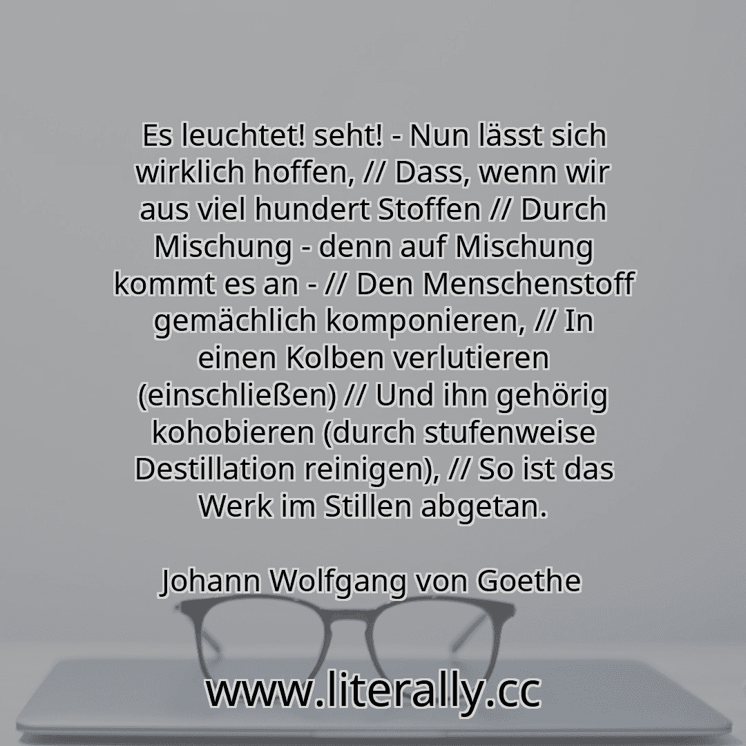Es leuchtet! seht! - Nun lässt sich wirklich hoffen, // Dass, wenn wir aus viel hundert Stoffen // Durch Mischung - denn auf Mischung kommt es an - // Den Menschenstoff gemächlich komponieren, // In einen Kolben verlutieren (einschließen) // Und ihn gehörig kohobieren (durch stufenweise Destillation reinigen), // So ist das Werk im Stillen abgetan.
Johann Wolfgang von Goethe
