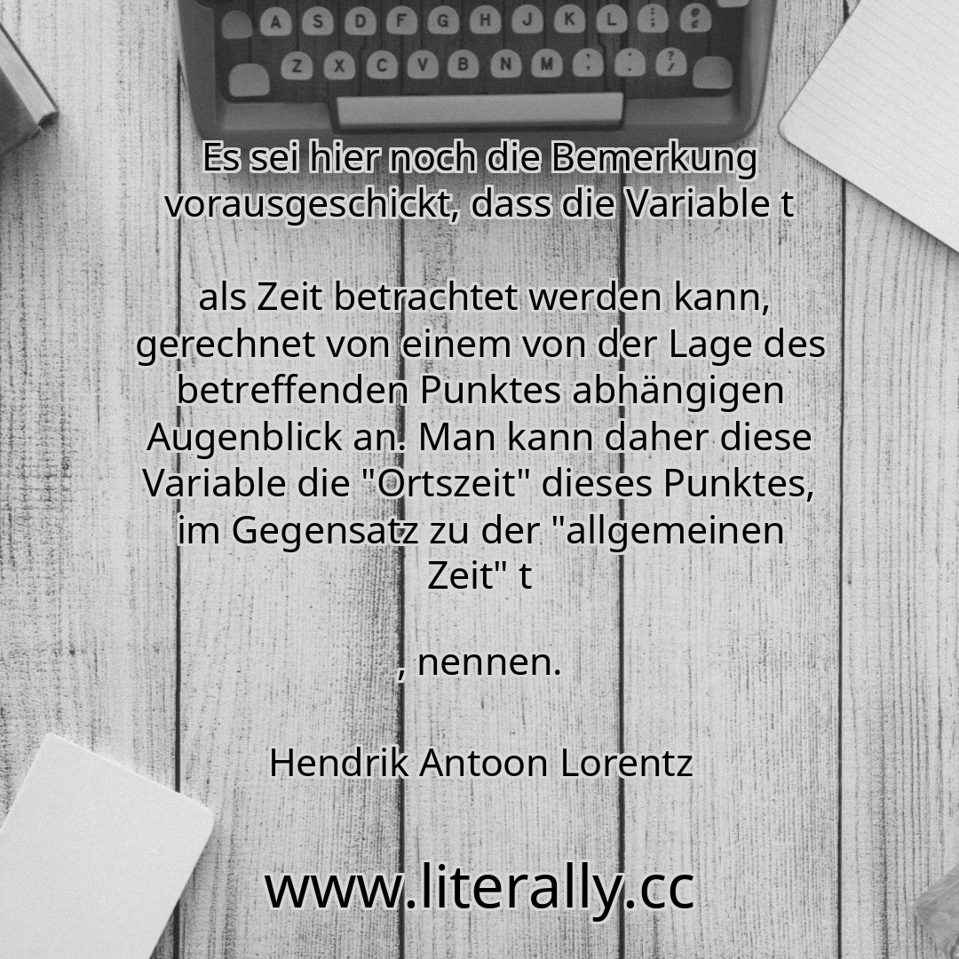 Es sei hier noch die Bemerkung vorausgeschickt, dass die Variable t
als Zeit betrachtet werden kann, gerechnet von einem von der Lage des betreffenden Punktes abhängigen Augenblick an. Man kann daher diese Variable die "Ortszeit" dieses Punktes, im Gegensatz zu der "allgemeinen Zeit" t
, nennen.
Hendrik Antoon Lorentz
Es sei hier noch die Bemerkung vorausgeschickt, dass die Variable t
als Zeit betrachtet werden kann, gerechnet von einem von der Lage des betreffenden Punktes abhängigen Augenblick an. Man kann daher diese Variable die "Ortszeit" dieses Punktes, im Gegensatz zu der "allgemeinen Zeit" t
, nennen.
Hendrik Antoon Lorentz