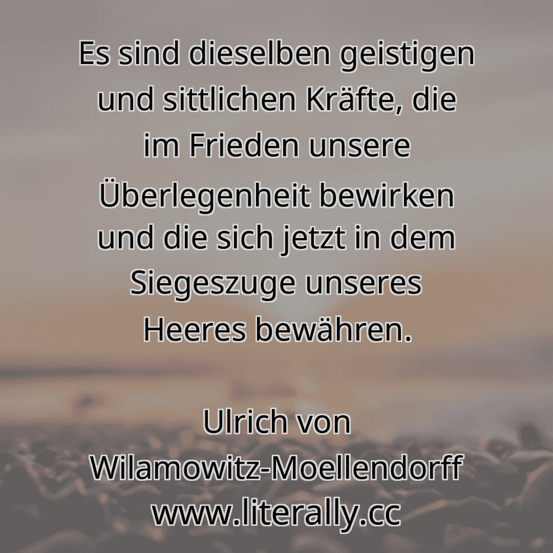 Es sind dieselben geistigen und sittlichen Kräfte, die im Frieden unsere Überlegenheit bewirken und die sich jetzt in dem Siegeszuge unseres Heeres bewähren.
Ulrich von Wilamowitz-Moellendorff
