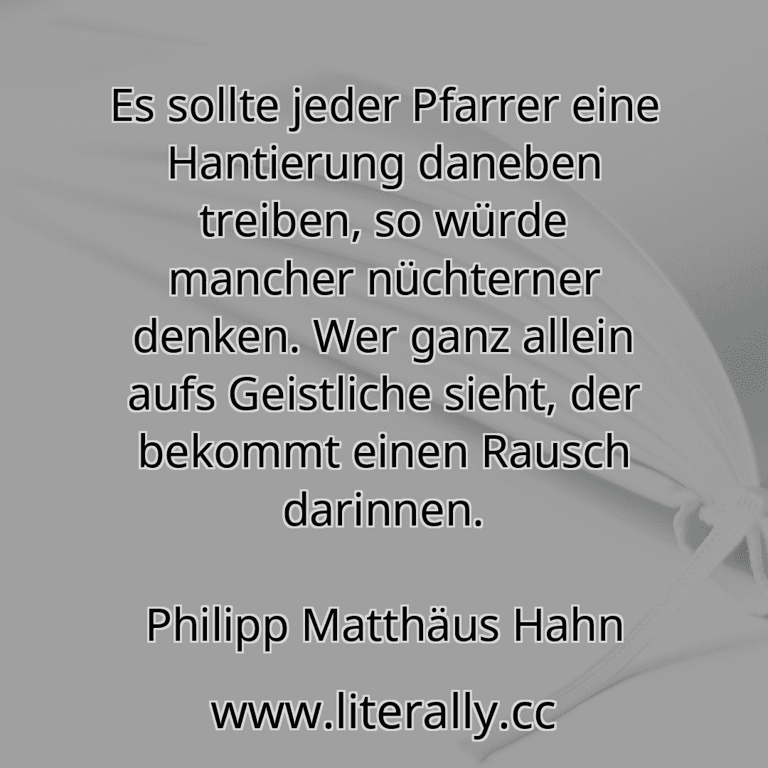 Es sollte jeder Pfarrer eine Hantierung daneben treiben, so würde mancher nüchterner denken. Wer ganz allein aufs Geistliche sieht, der bekommt einen Rausch darinnen.
Philipp Matthäus Hahn
