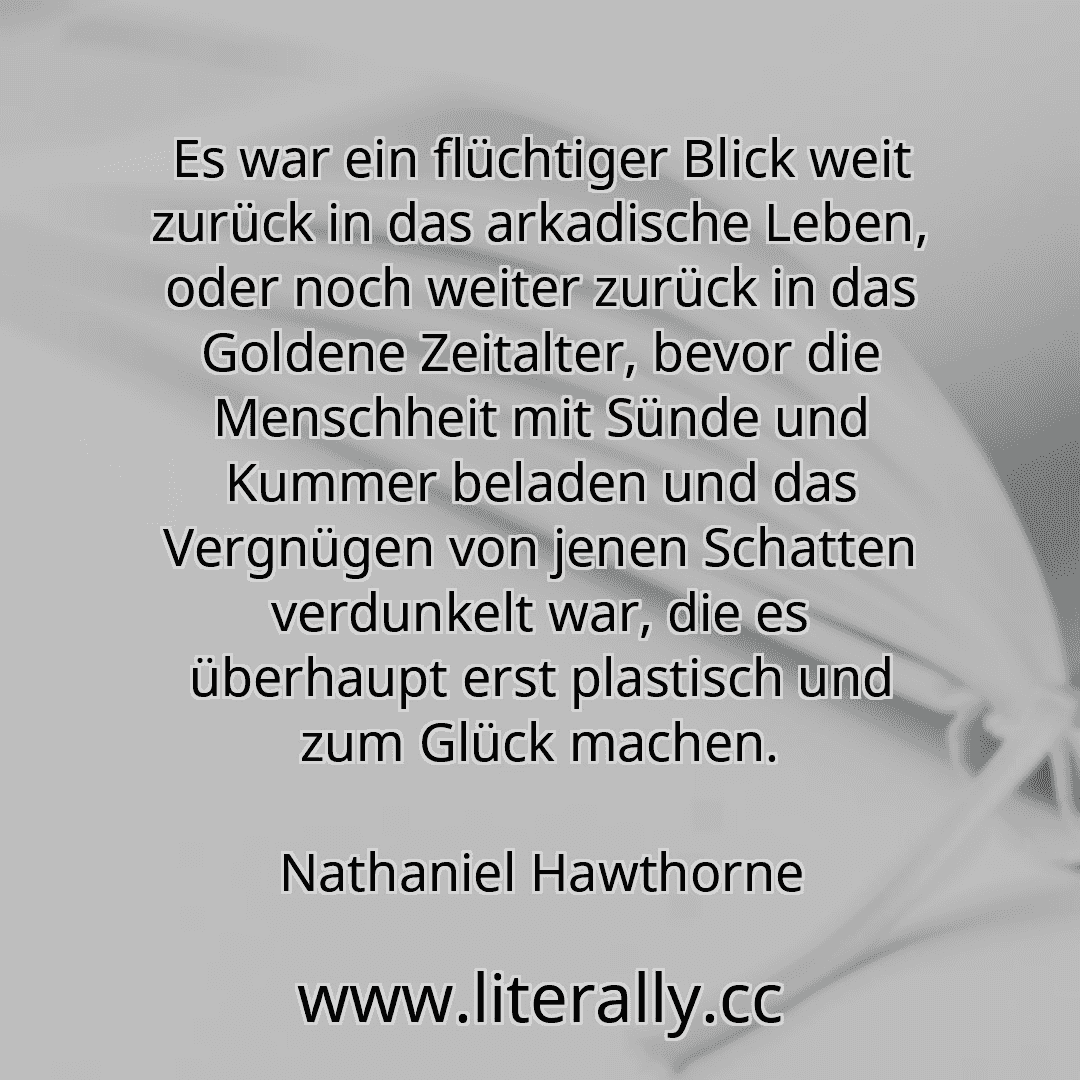 Es war ein flüchtiger Blick weit zurück in das arkadische Leben, oder noch weiter zurück in das Goldene Zeitalter, bevor die Menschheit mit Sünde und Kummer beladen und das Vergnügen von jenen Schatten verdunkelt war, die es überhaupt erst plastisch und zum Glück machen.
Nathaniel Hawthorne
Es war ein flüchtiger Blick weit zurück in das arkadische Leben, oder noch weiter zurück in das Goldene Zeitalter, bevor die Menschheit mit Sünde und Kummer beladen und das Vergnügen von jenen Schatten verdunkelt war, die es überhaupt erst plastisch und zum Glück machen.
Nathaniel Hawthorne