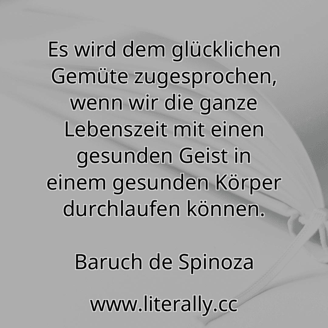 Es wird dem glücklichen Gemüte zugesprochen, wenn wir die ganze Lebenszeit mit einen gesunden Geist in einem gesunden Körper durchlaufen können.
Baruch de Spinoza
