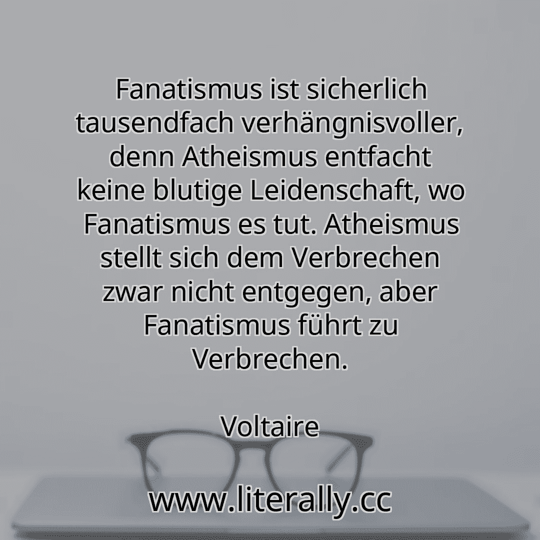 Fanatismus ist sicherlich tausendfach verhängnisvoller, denn Atheismus entfacht keine blutige Leidenschaft, wo Fanatismus es tut. Atheismus stellt sich dem Verbrechen zwar nicht entgegen, aber Fanatismus führt zu Verbrechen.
Voltaire
