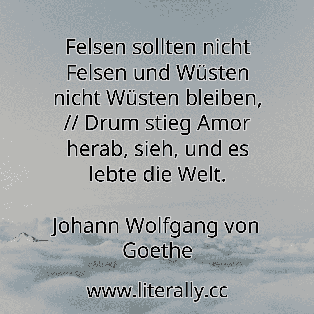 Felsen sollten nicht Felsen und Wüsten nicht Wüsten bleiben, // Drum stieg Amor herab, sieh, und es lebte die Welt.
Johann Wolfgang von Goethe
