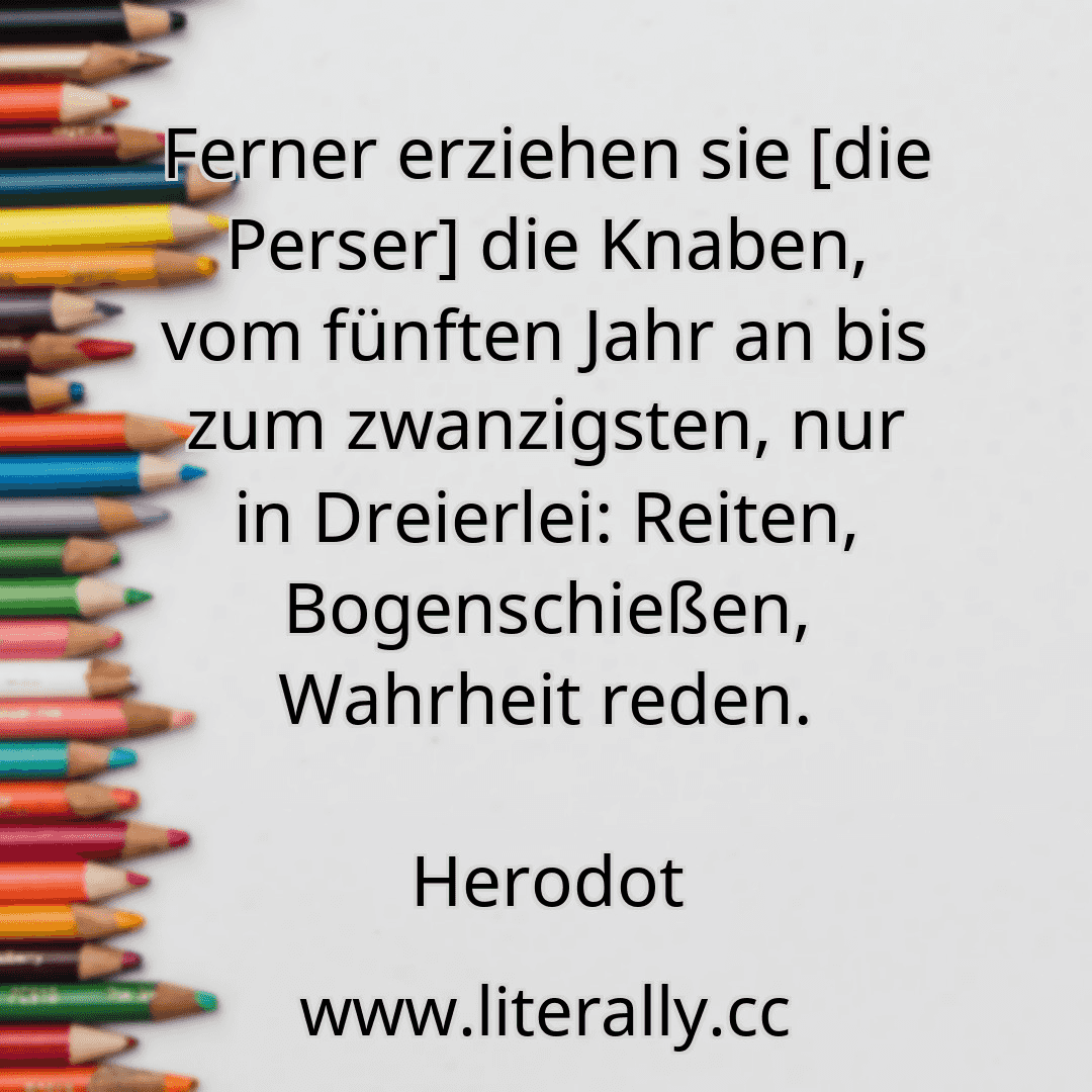 Ferner erziehen sie [die Perser] die Knaben, vom fünften Jahr an bis zum zwanzigsten, nur in Dreierlei: Reiten, Bogenschießen, Wahrheit reden.
Herodot
