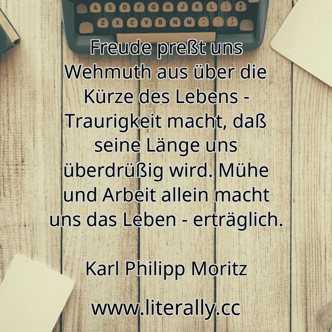 Freude preßt uns Wehmuth aus über die Kürze des Lebens - Traurigkeit macht, daß seine Länge uns überdrüßig wird. Mühe und Arbeit allein macht uns das Leben - erträglich.
Karl Philipp Moritz
