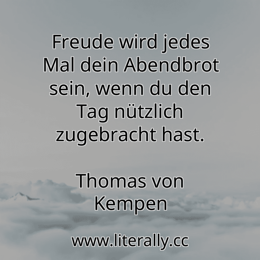 Freude wird jedes Mal dein Abendbrot sein, wenn du den Tag nützlich zugebracht hast.
Thomas von Kempen
