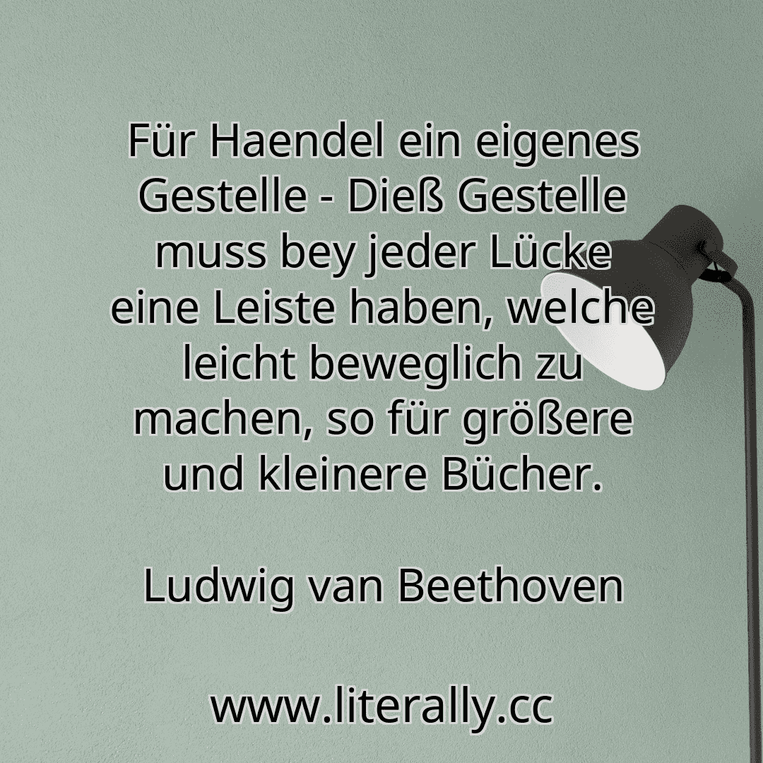 Für Haendel ein eigenes Gestelle - Dieß Gestelle muss bey jeder Lücke eine Leiste haben, welche leicht beweglich zu machen, so für größere und kleinere Bücher.
Ludwig van Beethoven
