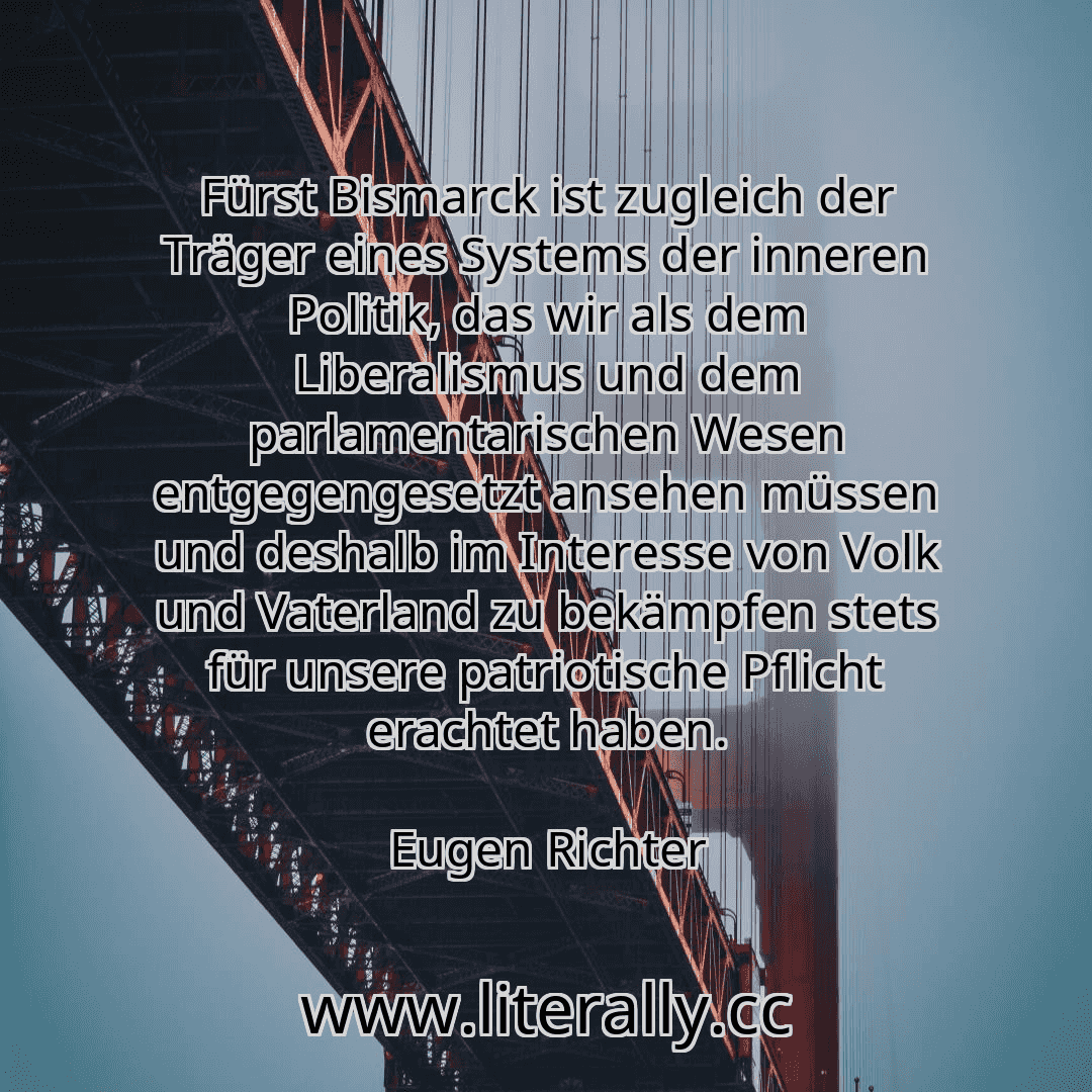 Fürst Bismarck ist zugleich der Träger eines Systems der inneren Politik, das wir als dem Liberalismus und dem parlamentarischen Wesen entgegengesetzt ansehen müssen und deshalb im Interesse von Volk und Vaterland zu bekämpfen stets für unsere patriotische Pflicht erachtet haben.
Eugen Richter
Fürst Bismarck ist zugleich der Träger eines Systems der inneren Politik, das wir als dem Liberalismus und dem parlamentarischen Wesen entgegengesetzt ansehen müssen und deshalb im Interesse von Volk und Vaterland zu bekämpfen stets für unsere patriotische Pflicht erachtet haben.
Eugen Richter