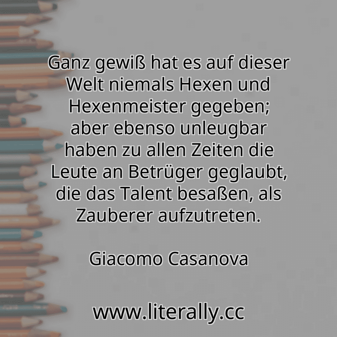 Ganz gewiß hat es auf dieser Welt niemals Hexen und Hexenmeister gegeben; aber ebenso unleugbar haben zu allen Zeiten die Leute an Betrüger geglaubt, die das Talent besaßen, als Zauberer aufzutreten.
Giacomo Casanova
