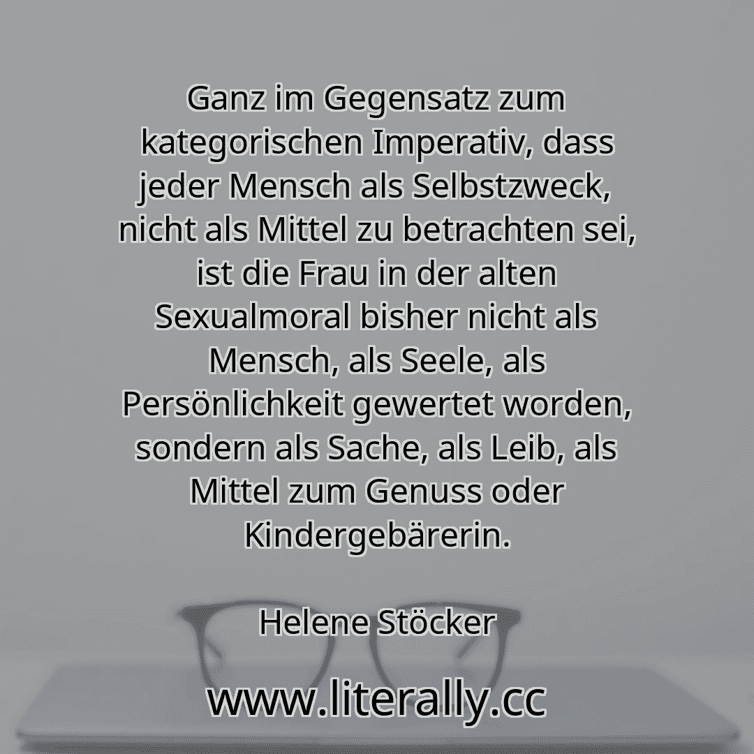 Ganz im Gegensatz zum kategorischen Imperativ, dass jeder Mensch als Selbstzweck, nicht als Mittel zu betrachten sei, ist die Frau in der alten Sexualmoral bisher nicht als Mensch, als Seele, als Persönlichkeit gewertet worden, sondern als Sache, als Leib, als Mittel zum Genuss oder Kindergebärerin.
Helene Stöcker
