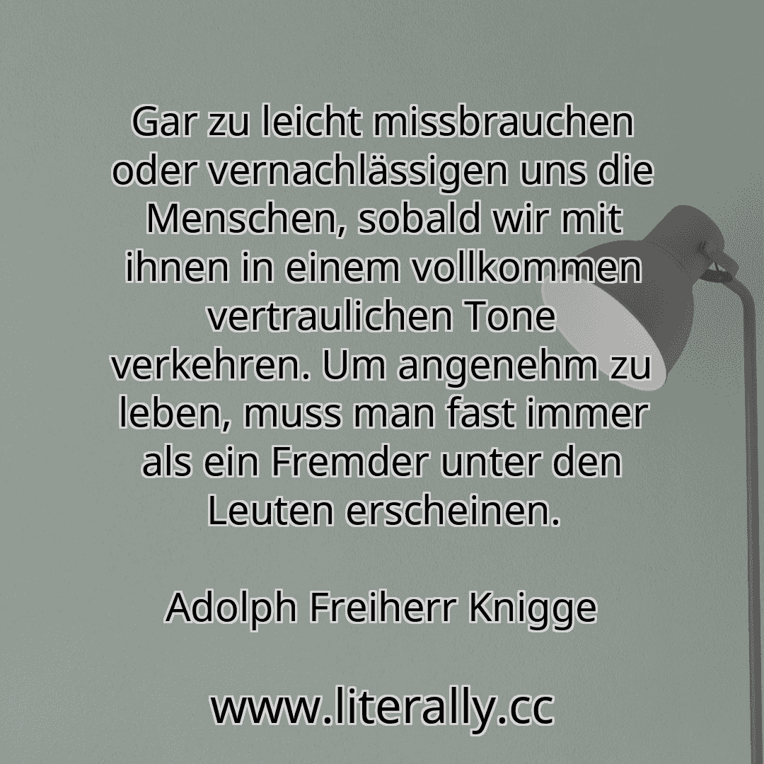 Gar zu leicht missbrauchen oder vernachlässigen uns die Menschen, sobald wir mit ihnen in einem vollkommen vertraulichen Tone verkehren. Um angenehm zu leben, muss man fast immer als ein Fremder unter den Leuten erscheinen.
Adolph Freiherr Knigge
