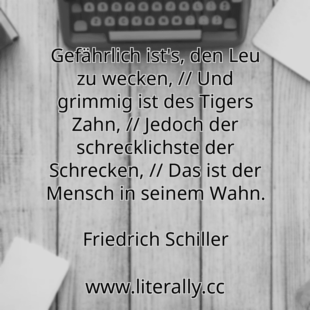 Gefährlich ist's, den Leu zu wecken, // Und grimmig ist des Tigers Zahn, // Jedoch der schrecklichste der Schrecken, // Das ist der Mensch in seinem Wahn.
Friedrich Schiller
