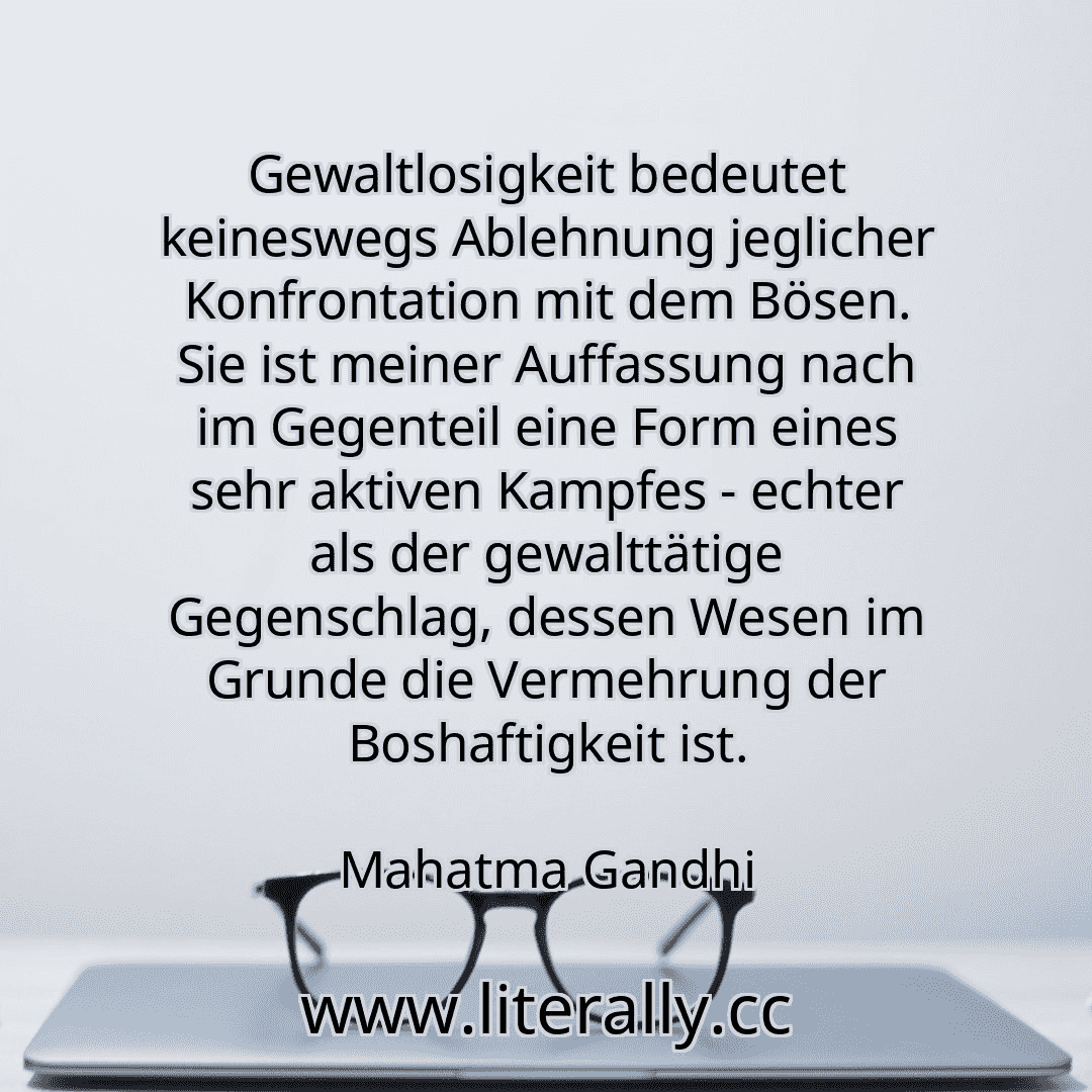 Gewaltlosigkeit bedeutet keineswegs Ablehnung jeglicher Konfrontation mit dem Bösen. Sie ist meiner Auffassung nach im Gegenteil eine Form eines sehr aktiven Kampfes - echter als der gewalttätige Gegenschlag, dessen Wesen im Grunde die Vermehrung der Boshaftigkeit ist.
Mahatma Gandhi
