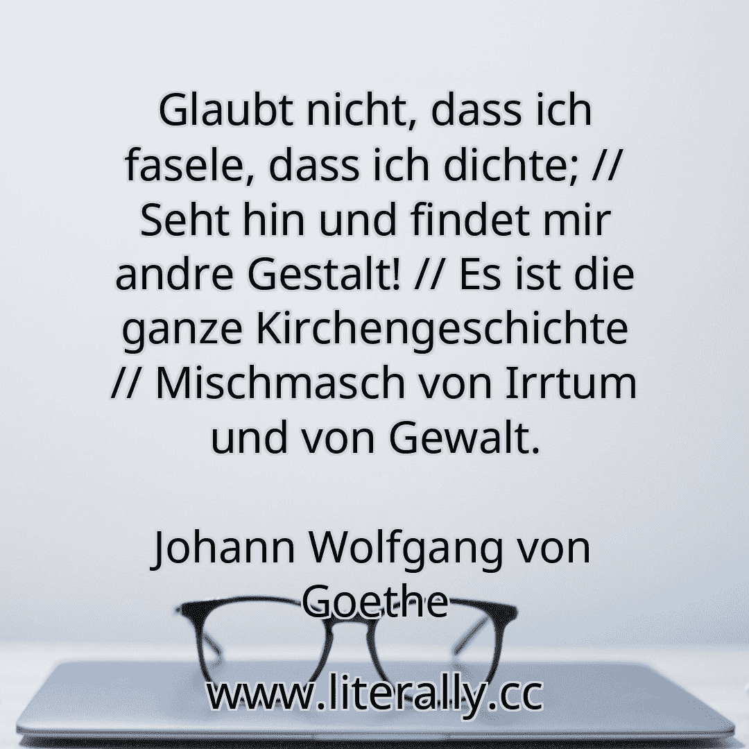 Glaubt nicht, dass ich fasele, dass ich dichte; // Seht hin und findet mir andre Gestalt! // Es ist die ganze Kirchengeschichte // Mischmasch von Irrtum und von Gewalt.
Johann Wolfgang von Goethe
