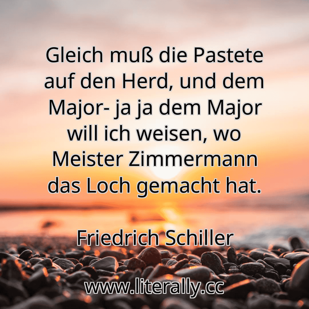 Gleich muß die Pastete auf den Herd, und dem Major- ja ja dem Major will ich weisen, wo Meister Zimmermann das Loch gemacht hat.
Friedrich Schiller
