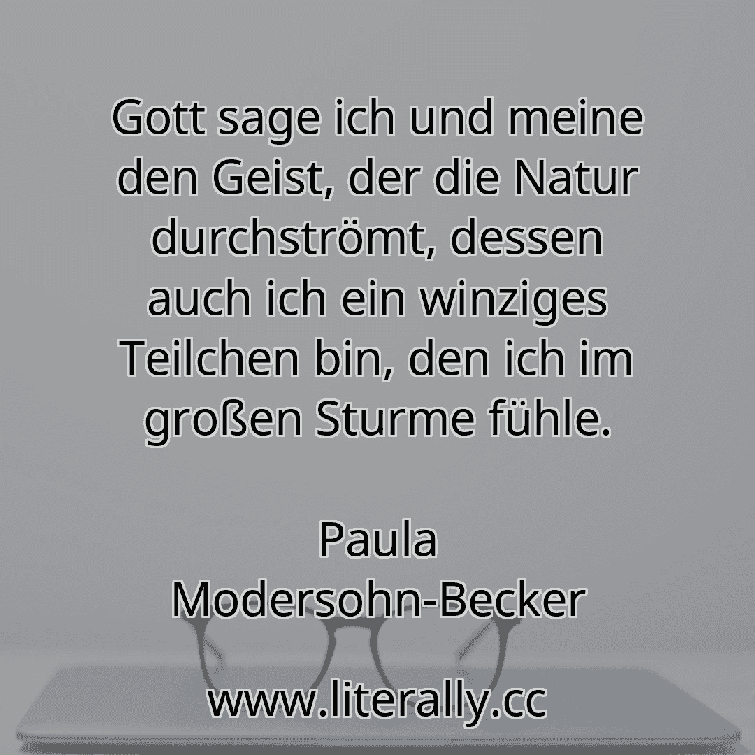 Gott sage ich und meine den Geist, der die Natur durchströmt, dessen auch ich ein winziges Teilchen bin, den ich im großen Sturme fühle.
Paula Modersohn-Becker
