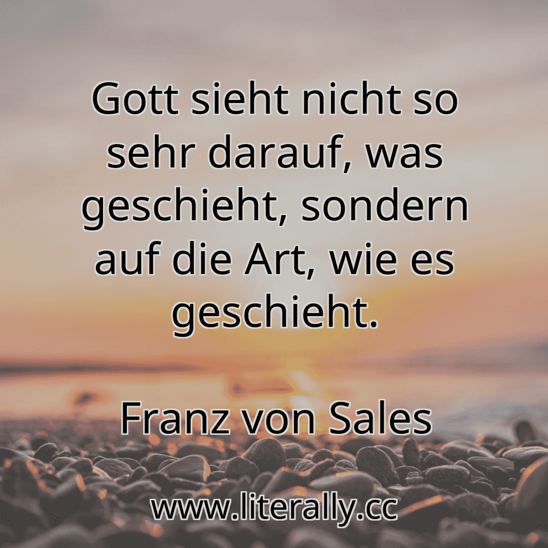 Gott sieht nicht so sehr darauf, was geschieht, sondern auf die Art, wie es geschieht.
Franz von Sales
